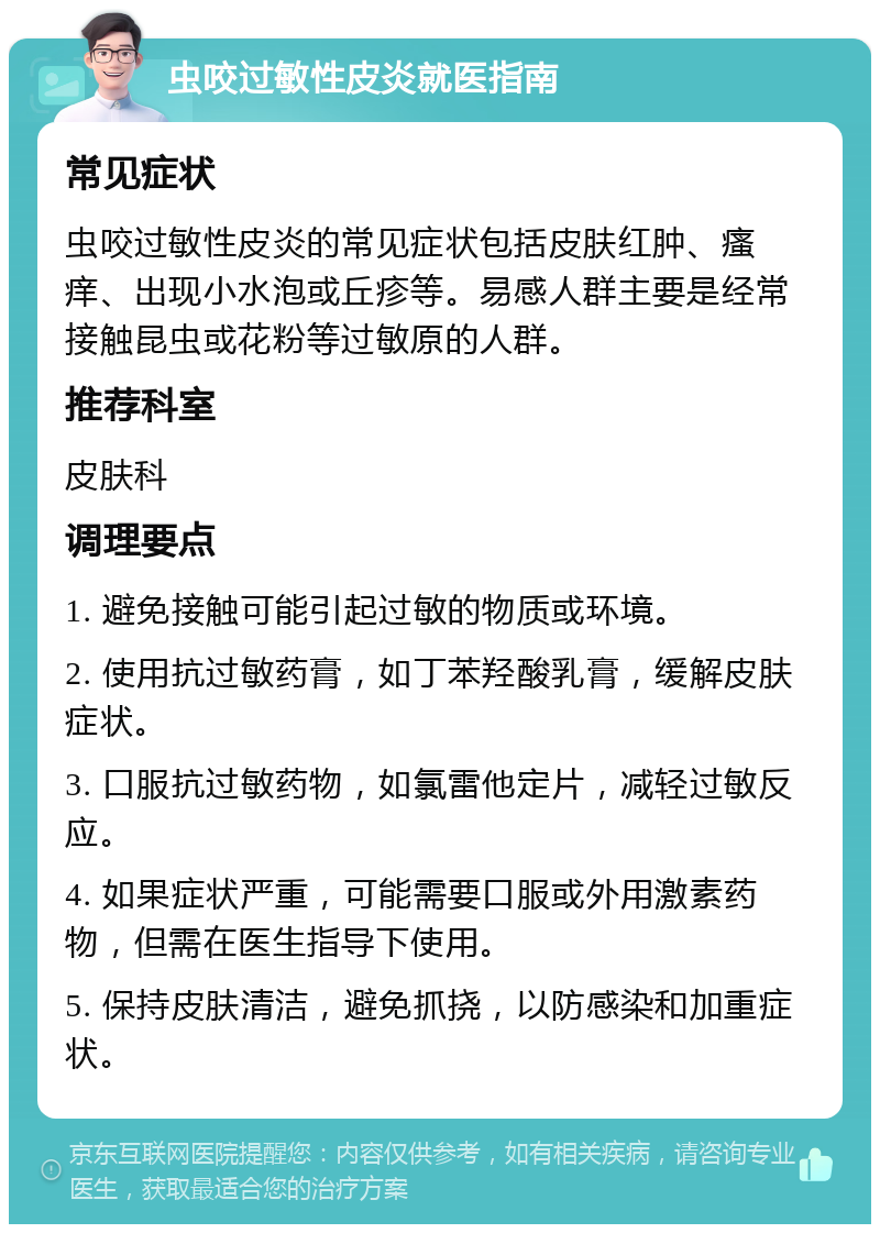 虫咬过敏性皮炎就医指南 常见症状 虫咬过敏性皮炎的常见症状包括皮肤红肿、瘙痒、出现小水泡或丘疹等。易感人群主要是经常接触昆虫或花粉等过敏原的人群。 推荐科室 皮肤科 调理要点 1. 避免接触可能引起过敏的物质或环境。 2. 使用抗过敏药膏，如丁苯羟酸乳膏，缓解皮肤症状。 3. 口服抗过敏药物，如氯雷他定片，减轻过敏反应。 4. 如果症状严重，可能需要口服或外用激素药物，但需在医生指导下使用。 5. 保持皮肤清洁，避免抓挠，以防感染和加重症状。