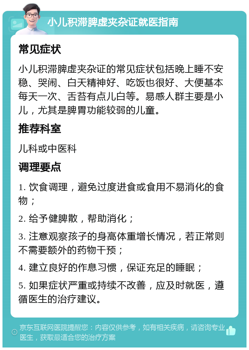 小儿积滞脾虚夹杂证就医指南 常见症状 小儿积滞脾虚夹杂证的常见症状包括晚上睡不安稳、哭闹、白天精神好、吃饭也很好、大便基本每天一次、舌苔有点儿白等。易感人群主要是小儿，尤其是脾胃功能较弱的儿童。 推荐科室 儿科或中医科 调理要点 1. 饮食调理，避免过度进食或食用不易消化的食物； 2. 给予健脾散，帮助消化； 3. 注意观察孩子的身高体重增长情况，若正常则不需要额外的药物干预； 4. 建立良好的作息习惯，保证充足的睡眠； 5. 如果症状严重或持续不改善，应及时就医，遵循医生的治疗建议。