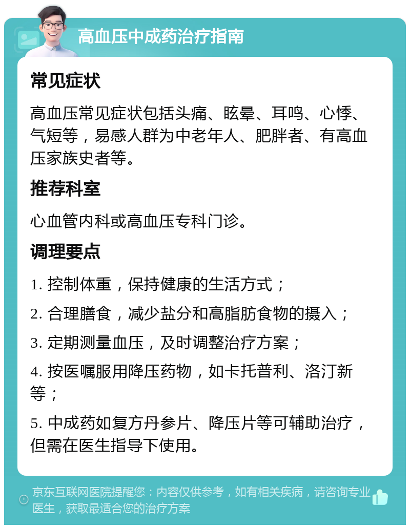 高血压中成药治疗指南 常见症状 高血压常见症状包括头痛、眩晕、耳鸣、心悸、气短等，易感人群为中老年人、肥胖者、有高血压家族史者等。 推荐科室 心血管内科或高血压专科门诊。 调理要点 1. 控制体重，保持健康的生活方式； 2. 合理膳食，减少盐分和高脂肪食物的摄入； 3. 定期测量血压，及时调整治疗方案； 4. 按医嘱服用降压药物，如卡托普利、洛汀新等； 5. 中成药如复方丹参片、降压片等可辅助治疗，但需在医生指导下使用。