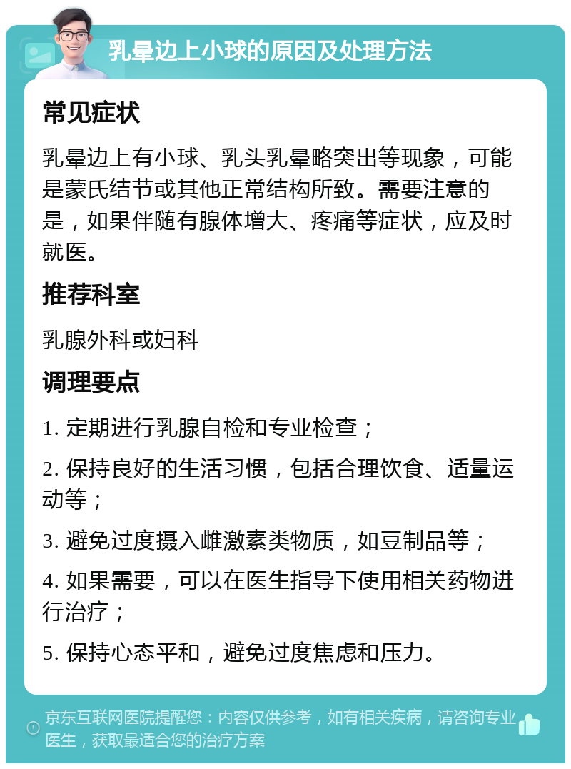 乳晕边上小球的原因及处理方法 常见症状 乳晕边上有小球、乳头乳晕略突出等现象，可能是蒙氏结节或其他正常结构所致。需要注意的是，如果伴随有腺体增大、疼痛等症状，应及时就医。 推荐科室 乳腺外科或妇科 调理要点 1. 定期进行乳腺自检和专业检查； 2. 保持良好的生活习惯，包括合理饮食、适量运动等； 3. 避免过度摄入雌激素类物质，如豆制品等； 4. 如果需要，可以在医生指导下使用相关药物进行治疗； 5. 保持心态平和，避免过度焦虑和压力。