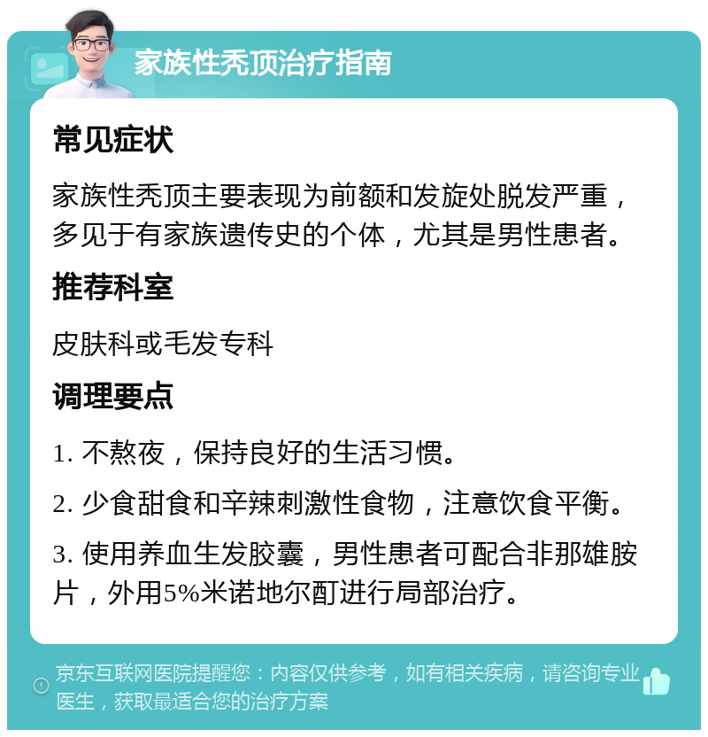 家族性秃顶治疗指南 常见症状 家族性秃顶主要表现为前额和发旋处脱发严重，多见于有家族遗传史的个体，尤其是男性患者。 推荐科室 皮肤科或毛发专科 调理要点 1. 不熬夜，保持良好的生活习惯。 2. 少食甜食和辛辣刺激性食物，注意饮食平衡。 3. 使用养血生发胶囊，男性患者可配合非那雄胺片，外用5%米诺地尔酊进行局部治疗。