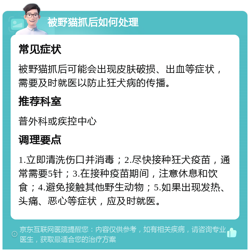 被野猫抓后如何处理 常见症状 被野猫抓后可能会出现皮肤破损、出血等症状，需要及时就医以防止狂犬病的传播。 推荐科室 普外科或疾控中心 调理要点 1.立即清洗伤口并消毒；2.尽快接种狂犬疫苗，通常需要5针；3.在接种疫苗期间，注意休息和饮食；4.避免接触其他野生动物；5.如果出现发热、头痛、恶心等症状，应及时就医。