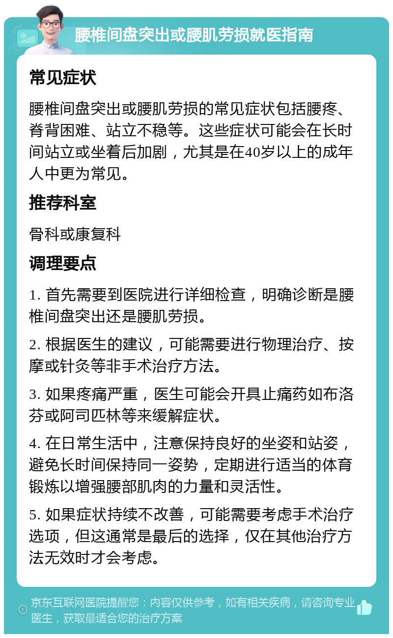 腰椎间盘突出或腰肌劳损就医指南 常见症状 腰椎间盘突出或腰肌劳损的常见症状包括腰疼、脊背困难、站立不稳等。这些症状可能会在长时间站立或坐着后加剧，尤其是在40岁以上的成年人中更为常见。 推荐科室 骨科或康复科 调理要点 1. 首先需要到医院进行详细检查，明确诊断是腰椎间盘突出还是腰肌劳损。 2. 根据医生的建议，可能需要进行物理治疗、按摩或针灸等非手术治疗方法。 3. 如果疼痛严重，医生可能会开具止痛药如布洛芬或阿司匹林等来缓解症状。 4. 在日常生活中，注意保持良好的坐姿和站姿，避免长时间保持同一姿势，定期进行适当的体育锻炼以增强腰部肌肉的力量和灵活性。 5. 如果症状持续不改善，可能需要考虑手术治疗选项，但这通常是最后的选择，仅在其他治疗方法无效时才会考虑。