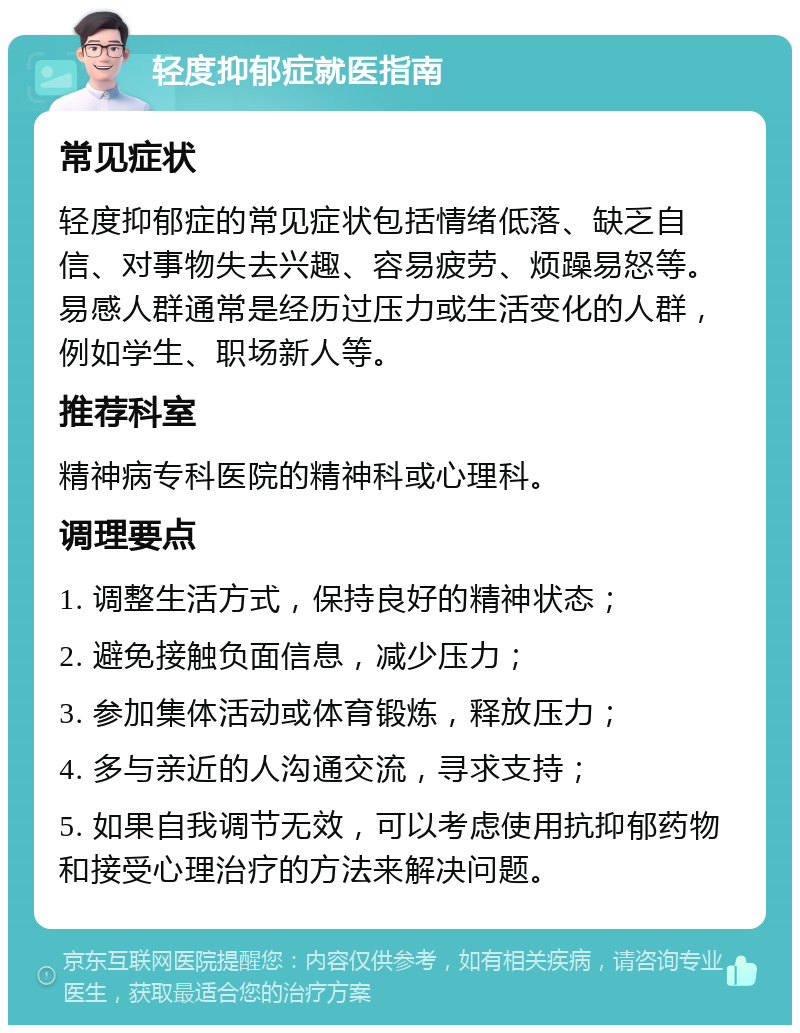 轻度抑郁症就医指南 常见症状 轻度抑郁症的常见症状包括情绪低落、缺乏自信、对事物失去兴趣、容易疲劳、烦躁易怒等。易感人群通常是经历过压力或生活变化的人群，例如学生、职场新人等。 推荐科室 精神病专科医院的精神科或心理科。 调理要点 1. 调整生活方式，保持良好的精神状态； 2. 避免接触负面信息，减少压力； 3. 参加集体活动或体育锻炼，释放压力； 4. 多与亲近的人沟通交流，寻求支持； 5. 如果自我调节无效，可以考虑使用抗抑郁药物和接受心理治疗的方法来解决问题。