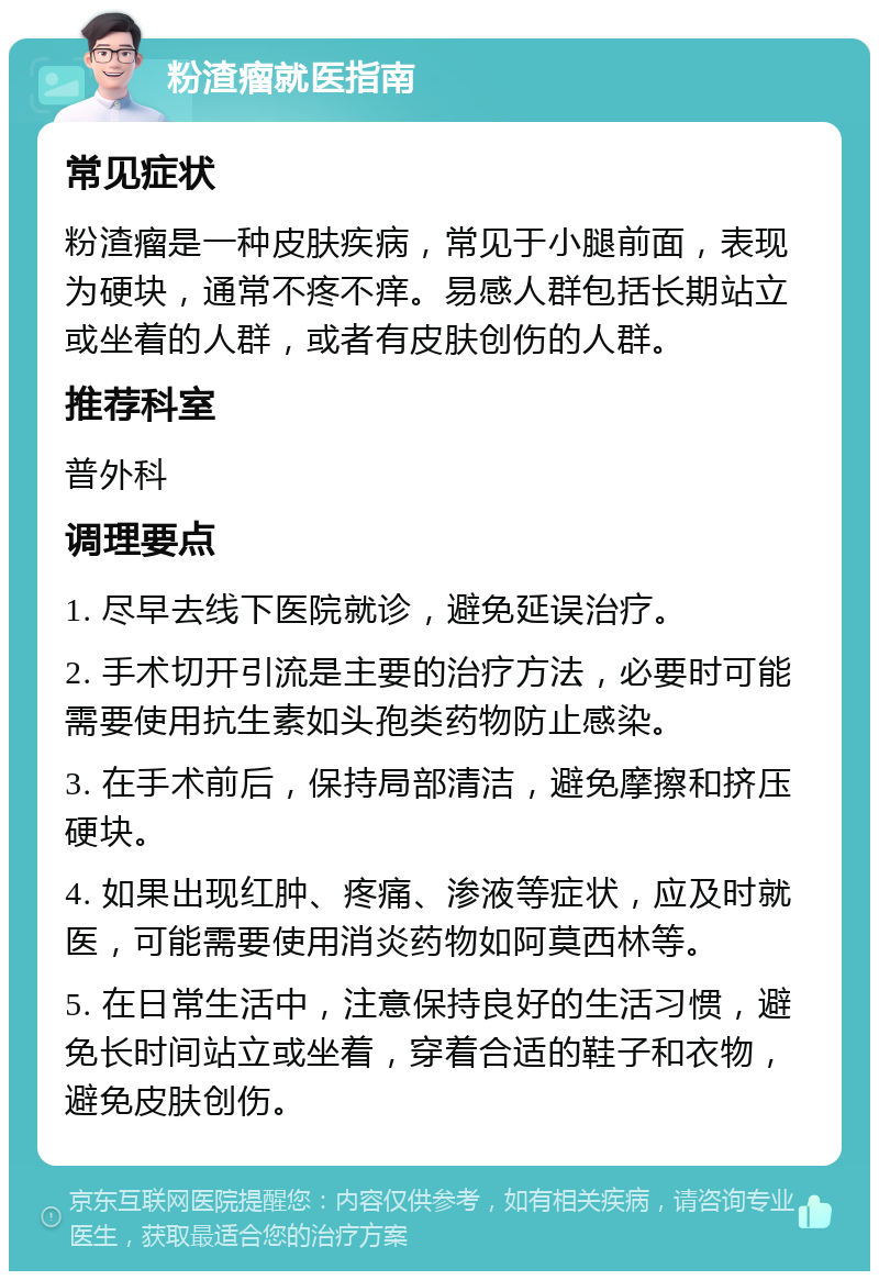 粉渣瘤就医指南 常见症状 粉渣瘤是一种皮肤疾病，常见于小腿前面，表现为硬块，通常不疼不痒。易感人群包括长期站立或坐着的人群，或者有皮肤创伤的人群。 推荐科室 普外科 调理要点 1. 尽早去线下医院就诊，避免延误治疗。 2. 手术切开引流是主要的治疗方法，必要时可能需要使用抗生素如头孢类药物防止感染。 3. 在手术前后，保持局部清洁，避免摩擦和挤压硬块。 4. 如果出现红肿、疼痛、渗液等症状，应及时就医，可能需要使用消炎药物如阿莫西林等。 5. 在日常生活中，注意保持良好的生活习惯，避免长时间站立或坐着，穿着合适的鞋子和衣物，避免皮肤创伤。