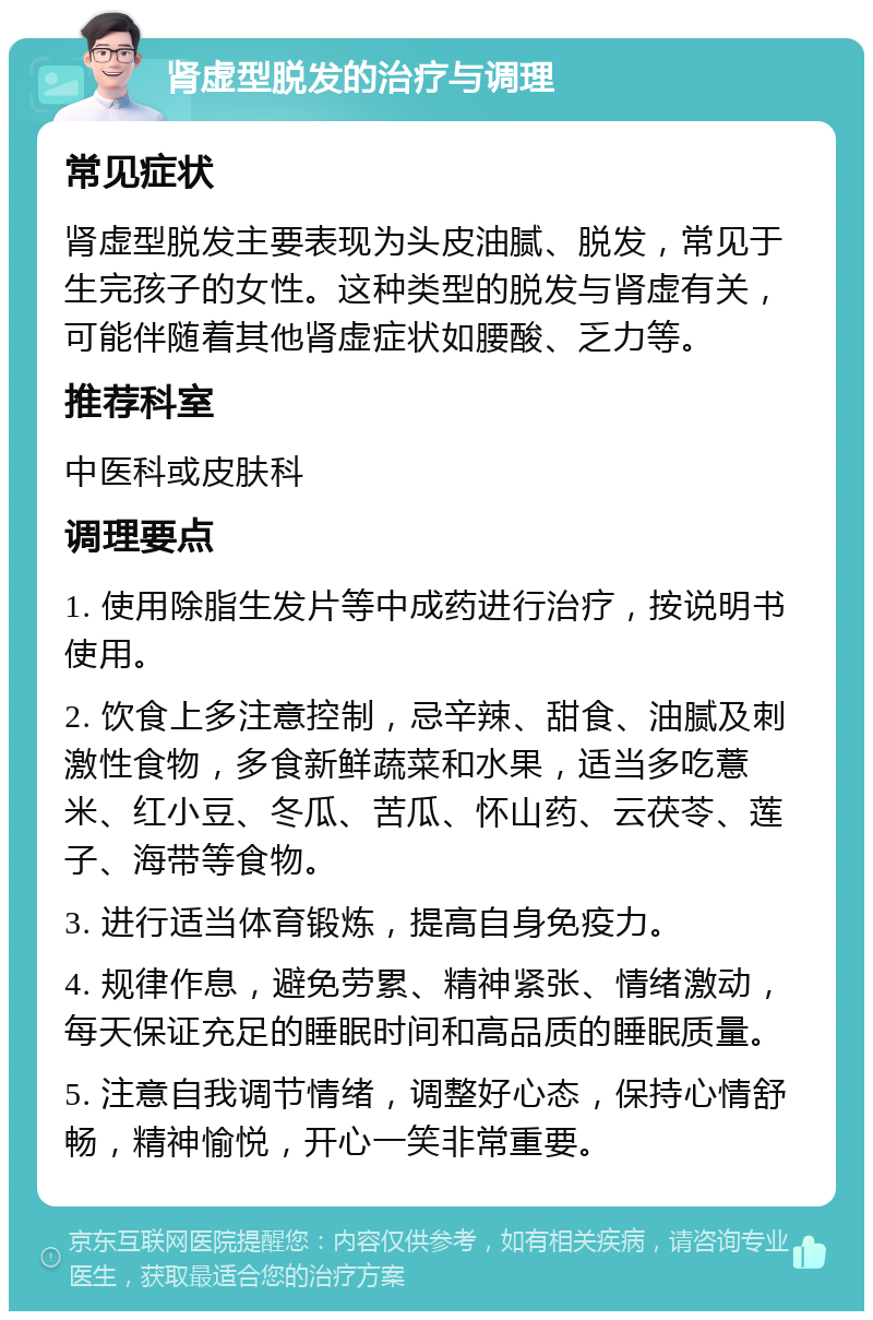 肾虚型脱发的治疗与调理 常见症状 肾虚型脱发主要表现为头皮油腻、脱发，常见于生完孩子的女性。这种类型的脱发与肾虚有关，可能伴随着其他肾虚症状如腰酸、乏力等。 推荐科室 中医科或皮肤科 调理要点 1. 使用除脂生发片等中成药进行治疗，按说明书使用。 2. 饮食上多注意控制，忌辛辣、甜食、油腻及刺激性食物，多食新鲜蔬菜和水果，适当多吃薏米、红小豆、冬瓜、苦瓜、怀山药、云茯苓、莲子、海带等食物。 3. 进行适当体育锻炼，提高自身免疫力。 4. 规律作息，避免劳累、精神紧张、情绪激动，每天保证充足的睡眠时间和高品质的睡眠质量。 5. 注意自我调节情绪，调整好心态，保持心情舒畅，精神愉悦，开心一笑非常重要。