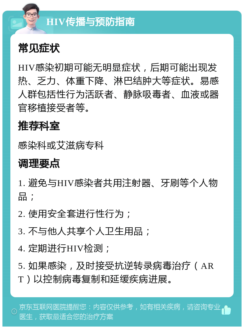 HIV传播与预防指南 常见症状 HIV感染初期可能无明显症状，后期可能出现发热、乏力、体重下降、淋巴结肿大等症状。易感人群包括性行为活跃者、静脉吸毒者、血液或器官移植接受者等。 推荐科室 感染科或艾滋病专科 调理要点 1. 避免与HIV感染者共用注射器、牙刷等个人物品； 2. 使用安全套进行性行为； 3. 不与他人共享个人卫生用品； 4. 定期进行HIV检测； 5. 如果感染，及时接受抗逆转录病毒治疗（ART）以控制病毒复制和延缓疾病进展。