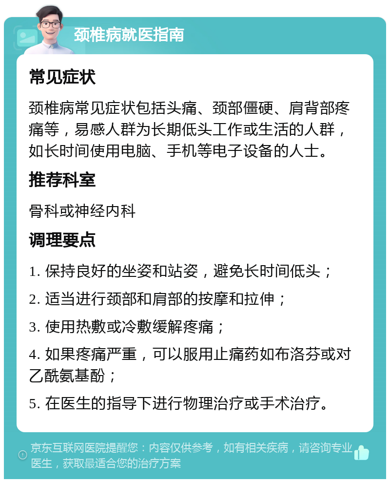 颈椎病就医指南 常见症状 颈椎病常见症状包括头痛、颈部僵硬、肩背部疼痛等，易感人群为长期低头工作或生活的人群，如长时间使用电脑、手机等电子设备的人士。 推荐科室 骨科或神经内科 调理要点 1. 保持良好的坐姿和站姿，避免长时间低头； 2. 适当进行颈部和肩部的按摩和拉伸； 3. 使用热敷或冷敷缓解疼痛； 4. 如果疼痛严重，可以服用止痛药如布洛芬或对乙酰氨基酚； 5. 在医生的指导下进行物理治疗或手术治疗。