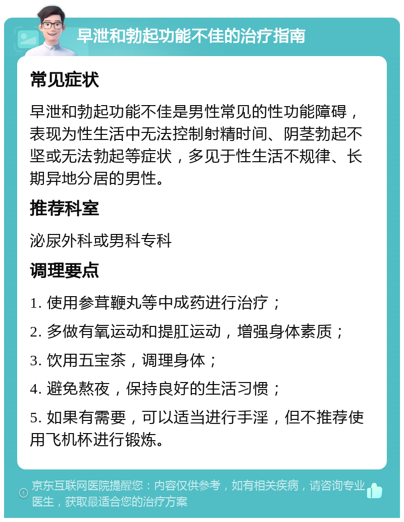 早泄和勃起功能不佳的治疗指南 常见症状 早泄和勃起功能不佳是男性常见的性功能障碍，表现为性生活中无法控制射精时间、阴茎勃起不坚或无法勃起等症状，多见于性生活不规律、长期异地分居的男性。 推荐科室 泌尿外科或男科专科 调理要点 1. 使用参茸鞭丸等中成药进行治疗； 2. 多做有氧运动和提肛运动，增强身体素质； 3. 饮用五宝茶，调理身体； 4. 避免熬夜，保持良好的生活习惯； 5. 如果有需要，可以适当进行手淫，但不推荐使用飞机杯进行锻炼。