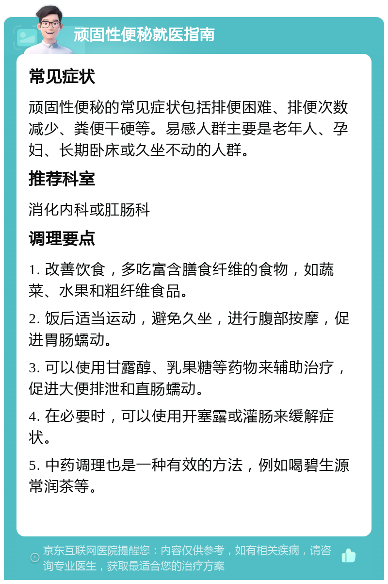 顽固性便秘就医指南 常见症状 顽固性便秘的常见症状包括排便困难、排便次数减少、粪便干硬等。易感人群主要是老年人、孕妇、长期卧床或久坐不动的人群。 推荐科室 消化内科或肛肠科 调理要点 1. 改善饮食，多吃富含膳食纤维的食物，如蔬菜、水果和粗纤维食品。 2. 饭后适当运动，避免久坐，进行腹部按摩，促进胃肠蠕动。 3. 可以使用甘露醇、乳果糖等药物来辅助治疗，促进大便排泄和直肠蠕动。 4. 在必要时，可以使用开塞露或灌肠来缓解症状。 5. 中药调理也是一种有效的方法，例如喝碧生源常润茶等。