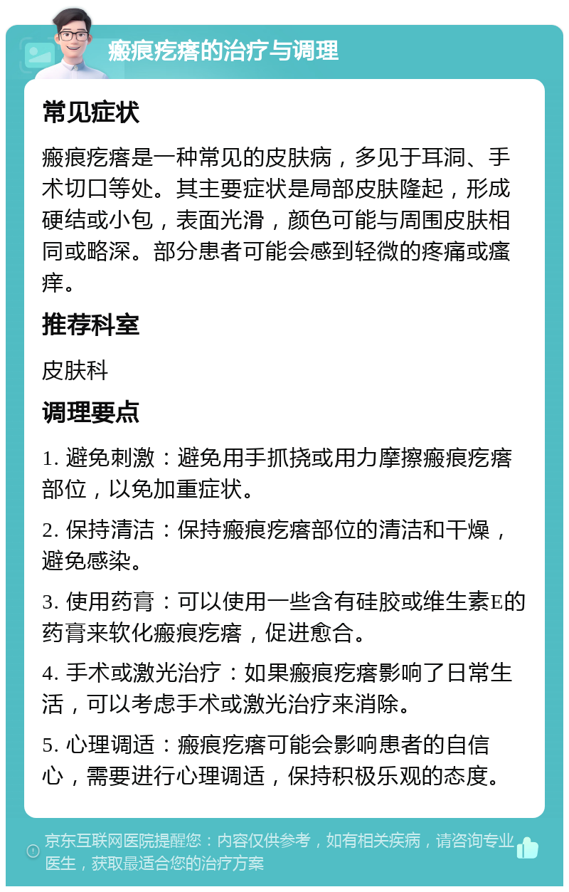 瘢痕疙瘩的治疗与调理 常见症状 瘢痕疙瘩是一种常见的皮肤病，多见于耳洞、手术切口等处。其主要症状是局部皮肤隆起，形成硬结或小包，表面光滑，颜色可能与周围皮肤相同或略深。部分患者可能会感到轻微的疼痛或瘙痒。 推荐科室 皮肤科 调理要点 1. 避免刺激：避免用手抓挠或用力摩擦瘢痕疙瘩部位，以免加重症状。 2. 保持清洁：保持瘢痕疙瘩部位的清洁和干燥，避免感染。 3. 使用药膏：可以使用一些含有硅胶或维生素E的药膏来软化瘢痕疙瘩，促进愈合。 4. 手术或激光治疗：如果瘢痕疙瘩影响了日常生活，可以考虑手术或激光治疗来消除。 5. 心理调适：瘢痕疙瘩可能会影响患者的自信心，需要进行心理调适，保持积极乐观的态度。