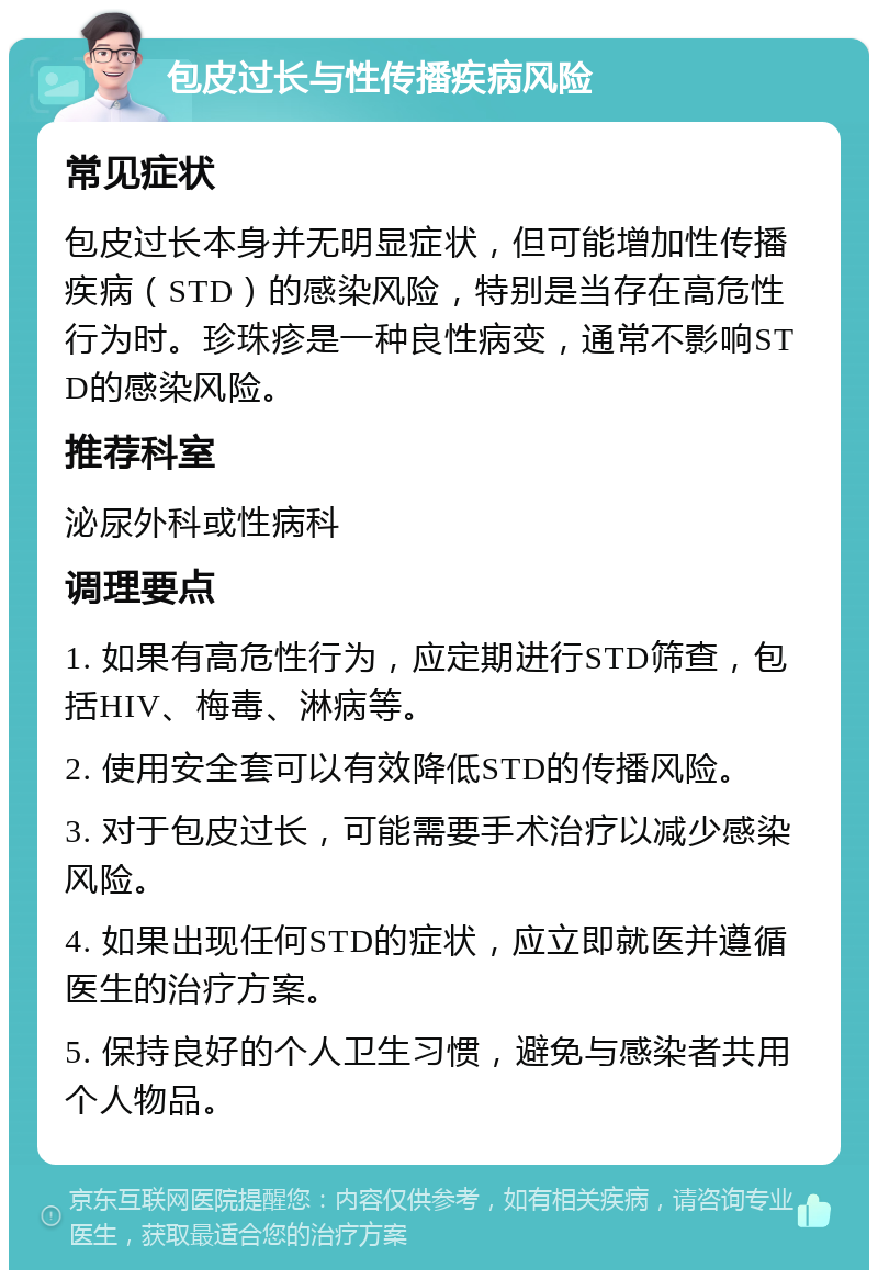 包皮过长与性传播疾病风险 常见症状 包皮过长本身并无明显症状，但可能增加性传播疾病（STD）的感染风险，特别是当存在高危性行为时。珍珠疹是一种良性病变，通常不影响STD的感染风险。 推荐科室 泌尿外科或性病科 调理要点 1. 如果有高危性行为，应定期进行STD筛查，包括HIV、梅毒、淋病等。 2. 使用安全套可以有效降低STD的传播风险。 3. 对于包皮过长，可能需要手术治疗以减少感染风险。 4. 如果出现任何STD的症状，应立即就医并遵循医生的治疗方案。 5. 保持良好的个人卫生习惯，避免与感染者共用个人物品。