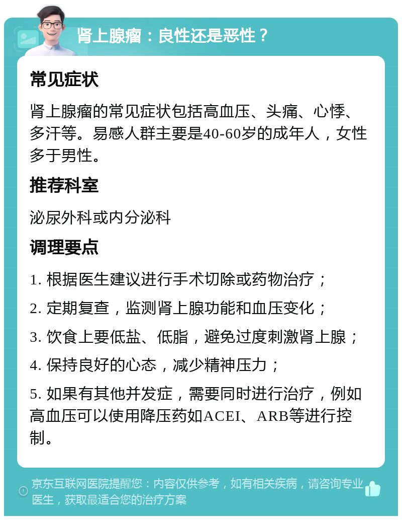 肾上腺瘤：良性还是恶性？ 常见症状 肾上腺瘤的常见症状包括高血压、头痛、心悸、多汗等。易感人群主要是40-60岁的成年人，女性多于男性。 推荐科室 泌尿外科或内分泌科 调理要点 1. 根据医生建议进行手术切除或药物治疗； 2. 定期复查，监测肾上腺功能和血压变化； 3. 饮食上要低盐、低脂，避免过度刺激肾上腺； 4. 保持良好的心态，减少精神压力； 5. 如果有其他并发症，需要同时进行治疗，例如高血压可以使用降压药如ACEI、ARB等进行控制。