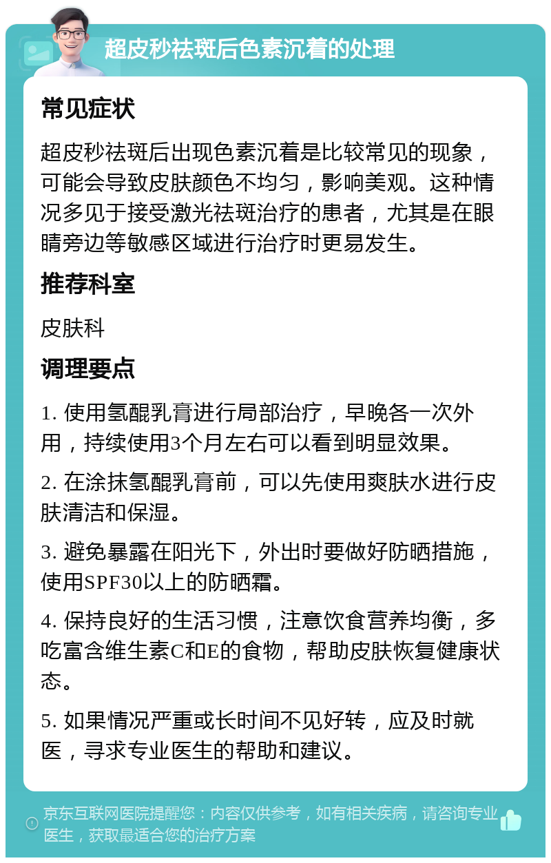 超皮秒祛斑后色素沉着的处理 常见症状 超皮秒祛斑后出现色素沉着是比较常见的现象，可能会导致皮肤颜色不均匀，影响美观。这种情况多见于接受激光祛斑治疗的患者，尤其是在眼睛旁边等敏感区域进行治疗时更易发生。 推荐科室 皮肤科 调理要点 1. 使用氢醌乳膏进行局部治疗，早晚各一次外用，持续使用3个月左右可以看到明显效果。 2. 在涂抹氢醌乳膏前，可以先使用爽肤水进行皮肤清洁和保湿。 3. 避免暴露在阳光下，外出时要做好防晒措施，使用SPF30以上的防晒霜。 4. 保持良好的生活习惯，注意饮食营养均衡，多吃富含维生素C和E的食物，帮助皮肤恢复健康状态。 5. 如果情况严重或长时间不见好转，应及时就医，寻求专业医生的帮助和建议。