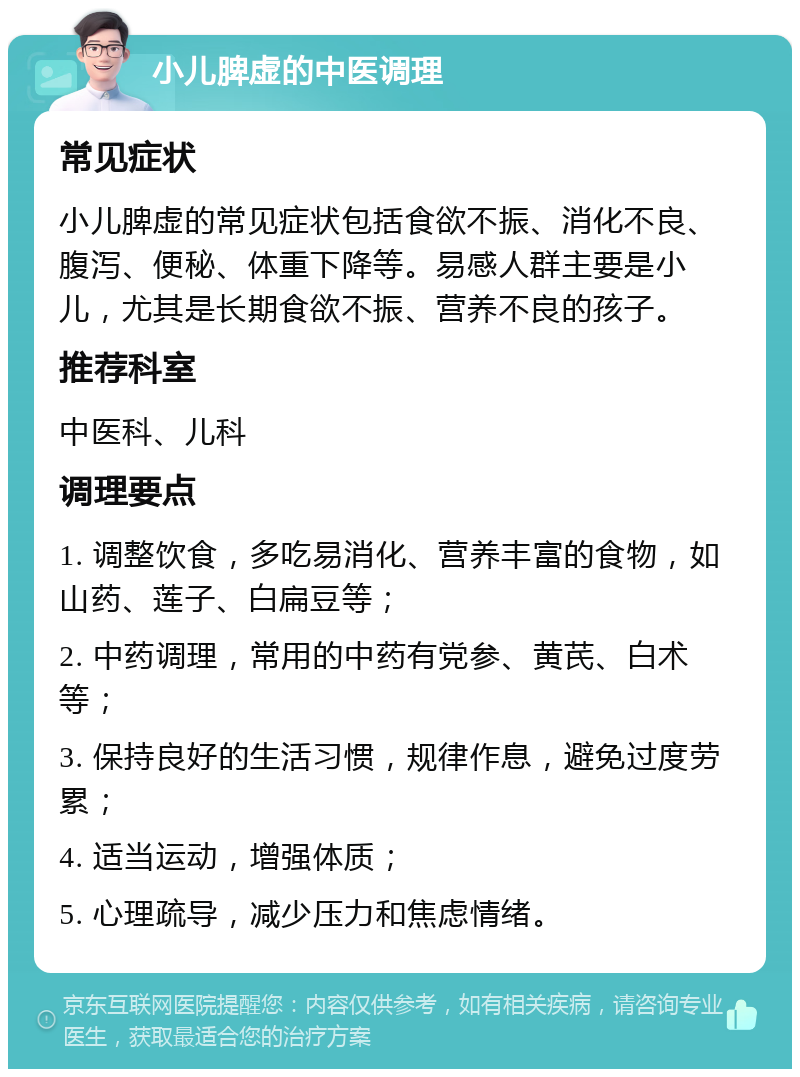 小儿脾虚的中医调理 常见症状 小儿脾虚的常见症状包括食欲不振、消化不良、腹泻、便秘、体重下降等。易感人群主要是小儿，尤其是长期食欲不振、营养不良的孩子。 推荐科室 中医科、儿科 调理要点 1. 调整饮食，多吃易消化、营养丰富的食物，如山药、莲子、白扁豆等； 2. 中药调理，常用的中药有党参、黄芪、白术等； 3. 保持良好的生活习惯，规律作息，避免过度劳累； 4. 适当运动，增强体质； 5. 心理疏导，减少压力和焦虑情绪。