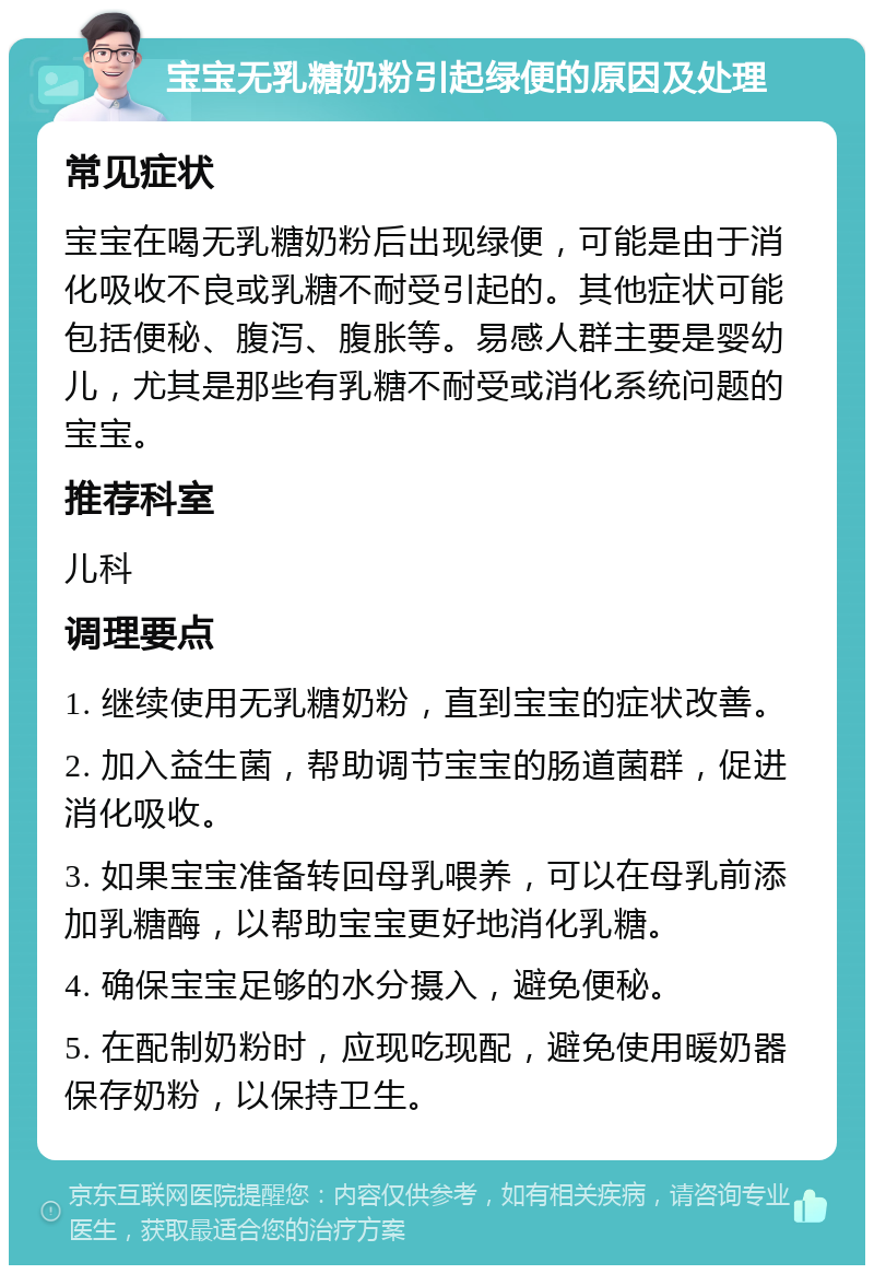 宝宝无乳糖奶粉引起绿便的原因及处理 常见症状 宝宝在喝无乳糖奶粉后出现绿便，可能是由于消化吸收不良或乳糖不耐受引起的。其他症状可能包括便秘、腹泻、腹胀等。易感人群主要是婴幼儿，尤其是那些有乳糖不耐受或消化系统问题的宝宝。 推荐科室 儿科 调理要点 1. 继续使用无乳糖奶粉，直到宝宝的症状改善。 2. 加入益生菌，帮助调节宝宝的肠道菌群，促进消化吸收。 3. 如果宝宝准备转回母乳喂养，可以在母乳前添加乳糖酶，以帮助宝宝更好地消化乳糖。 4. 确保宝宝足够的水分摄入，避免便秘。 5. 在配制奶粉时，应现吃现配，避免使用暖奶器保存奶粉，以保持卫生。