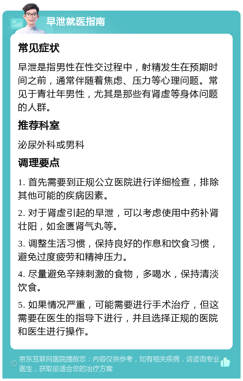 早泄就医指南 常见症状 早泄是指男性在性交过程中，射精发生在预期时间之前，通常伴随着焦虑、压力等心理问题。常见于青壮年男性，尤其是那些有肾虚等身体问题的人群。 推荐科室 泌尿外科或男科 调理要点 1. 首先需要到正规公立医院进行详细检查，排除其他可能的疾病因素。 2. 对于肾虚引起的早泄，可以考虑使用中药补肾壮阳，如金匮肾气丸等。 3. 调整生活习惯，保持良好的作息和饮食习惯，避免过度疲劳和精神压力。 4. 尽量避免辛辣刺激的食物，多喝水，保持清淡饮食。 5. 如果情况严重，可能需要进行手术治疗，但这需要在医生的指导下进行，并且选择正规的医院和医生进行操作。