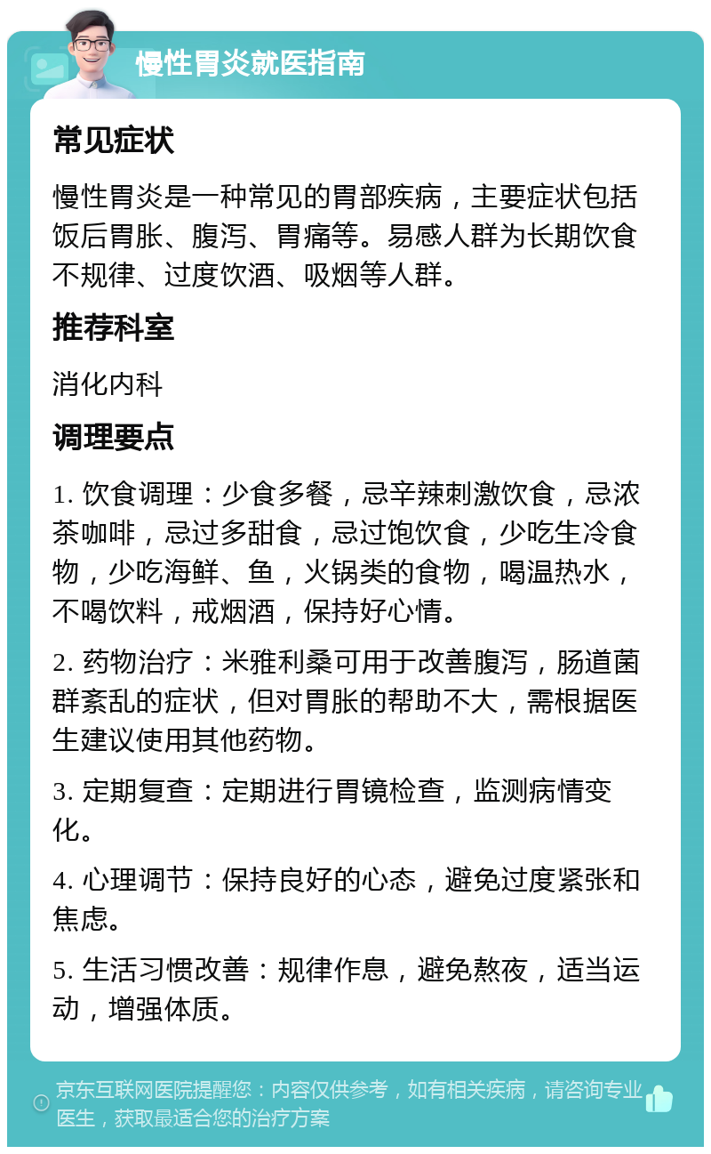 慢性胃炎就医指南 常见症状 慢性胃炎是一种常见的胃部疾病，主要症状包括饭后胃胀、腹泻、胃痛等。易感人群为长期饮食不规律、过度饮酒、吸烟等人群。 推荐科室 消化内科 调理要点 1. 饮食调理：少食多餐，忌辛辣刺激饮食，忌浓茶咖啡，忌过多甜食，忌过饱饮食，少吃生冷食物，少吃海鲜、鱼，火锅类的食物，喝温热水，不喝饮料，戒烟酒，保持好心情。 2. 药物治疗：米雅利桑可用于改善腹泻，肠道菌群紊乱的症状，但对胃胀的帮助不大，需根据医生建议使用其他药物。 3. 定期复查：定期进行胃镜检查，监测病情变化。 4. 心理调节：保持良好的心态，避免过度紧张和焦虑。 5. 生活习惯改善：规律作息，避免熬夜，适当运动，增强体质。