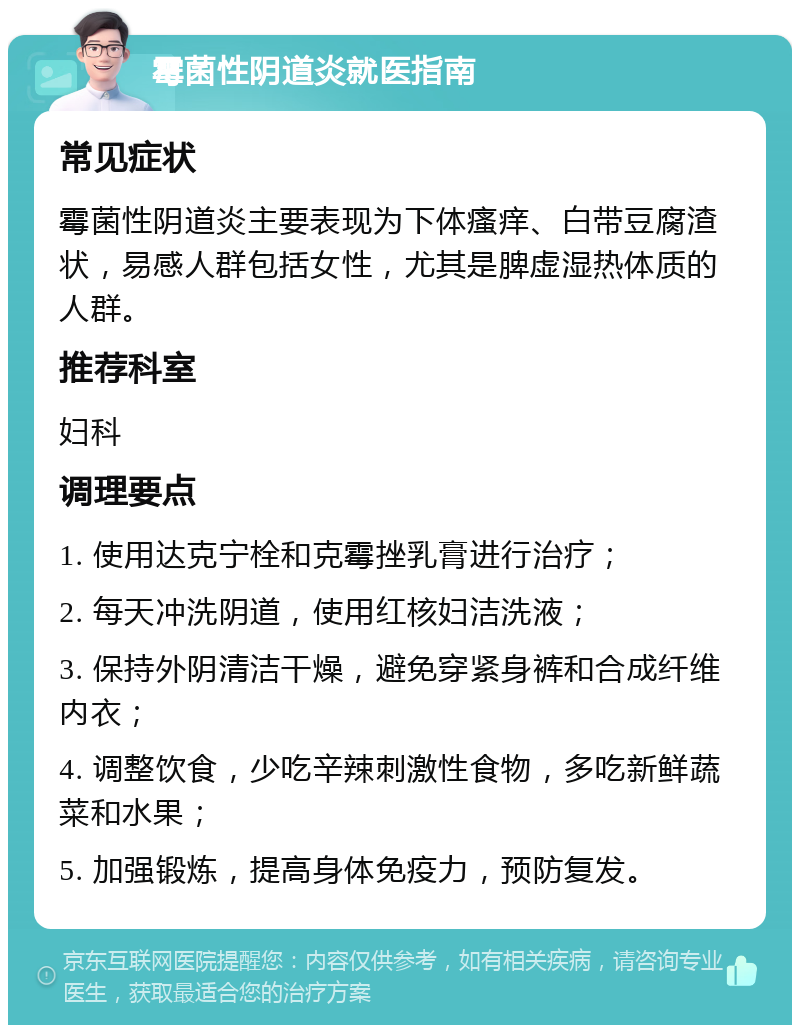 霉菌性阴道炎就医指南 常见症状 霉菌性阴道炎主要表现为下体瘙痒、白带豆腐渣状，易感人群包括女性，尤其是脾虚湿热体质的人群。 推荐科室 妇科 调理要点 1. 使用达克宁栓和克霉挫乳膏进行治疗； 2. 每天冲洗阴道，使用红核妇洁洗液； 3. 保持外阴清洁干燥，避免穿紧身裤和合成纤维内衣； 4. 调整饮食，少吃辛辣刺激性食物，多吃新鲜蔬菜和水果； 5. 加强锻炼，提高身体免疫力，预防复发。