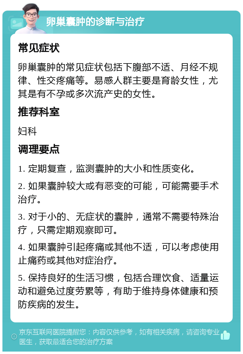 卵巢囊肿的诊断与治疗 常见症状 卵巢囊肿的常见症状包括下腹部不适、月经不规律、性交疼痛等。易感人群主要是育龄女性，尤其是有不孕或多次流产史的女性。 推荐科室 妇科 调理要点 1. 定期复查，监测囊肿的大小和性质变化。 2. 如果囊肿较大或有恶变的可能，可能需要手术治疗。 3. 对于小的、无症状的囊肿，通常不需要特殊治疗，只需定期观察即可。 4. 如果囊肿引起疼痛或其他不适，可以考虑使用止痛药或其他对症治疗。 5. 保持良好的生活习惯，包括合理饮食、适量运动和避免过度劳累等，有助于维持身体健康和预防疾病的发生。