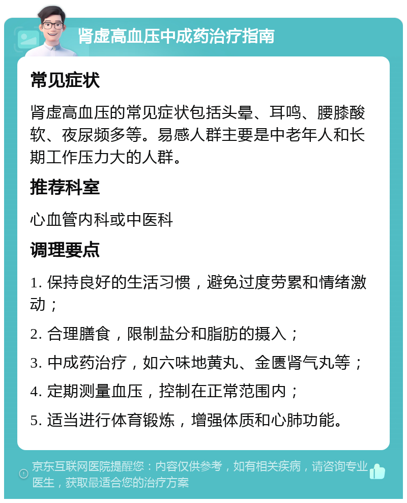 肾虚高血压中成药治疗指南 常见症状 肾虚高血压的常见症状包括头晕、耳鸣、腰膝酸软、夜尿频多等。易感人群主要是中老年人和长期工作压力大的人群。 推荐科室 心血管内科或中医科 调理要点 1. 保持良好的生活习惯，避免过度劳累和情绪激动； 2. 合理膳食，限制盐分和脂肪的摄入； 3. 中成药治疗，如六味地黄丸、金匮肾气丸等； 4. 定期测量血压，控制在正常范围内； 5. 适当进行体育锻炼，增强体质和心肺功能。