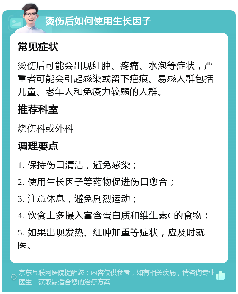 烫伤后如何使用生长因子 常见症状 烫伤后可能会出现红肿、疼痛、水泡等症状，严重者可能会引起感染或留下疤痕。易感人群包括儿童、老年人和免疫力较弱的人群。 推荐科室 烧伤科或外科 调理要点 1. 保持伤口清洁，避免感染； 2. 使用生长因子等药物促进伤口愈合； 3. 注意休息，避免剧烈运动； 4. 饮食上多摄入富含蛋白质和维生素C的食物； 5. 如果出现发热、红肿加重等症状，应及时就医。