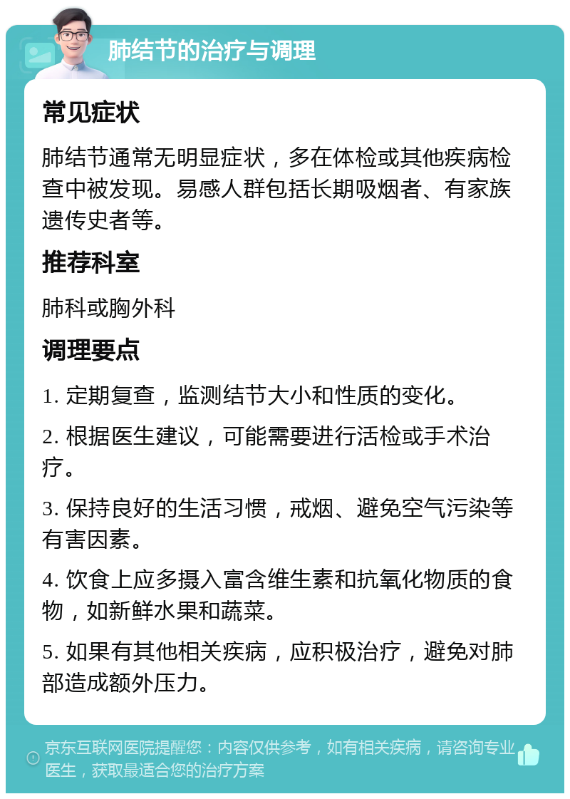 肺结节的治疗与调理 常见症状 肺结节通常无明显症状，多在体检或其他疾病检查中被发现。易感人群包括长期吸烟者、有家族遗传史者等。 推荐科室 肺科或胸外科 调理要点 1. 定期复查，监测结节大小和性质的变化。 2. 根据医生建议，可能需要进行活检或手术治疗。 3. 保持良好的生活习惯，戒烟、避免空气污染等有害因素。 4. 饮食上应多摄入富含维生素和抗氧化物质的食物，如新鲜水果和蔬菜。 5. 如果有其他相关疾病，应积极治疗，避免对肺部造成额外压力。