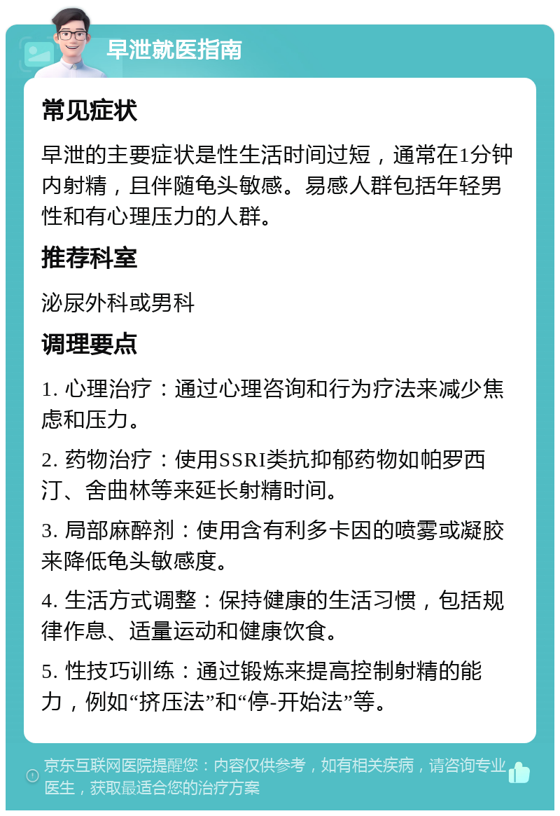 早泄就医指南 常见症状 早泄的主要症状是性生活时间过短，通常在1分钟内射精，且伴随龟头敏感。易感人群包括年轻男性和有心理压力的人群。 推荐科室 泌尿外科或男科 调理要点 1. 心理治疗：通过心理咨询和行为疗法来减少焦虑和压力。 2. 药物治疗：使用SSRI类抗抑郁药物如帕罗西汀、舍曲林等来延长射精时间。 3. 局部麻醉剂：使用含有利多卡因的喷雾或凝胶来降低龟头敏感度。 4. 生活方式调整：保持健康的生活习惯，包括规律作息、适量运动和健康饮食。 5. 性技巧训练：通过锻炼来提高控制射精的能力，例如“挤压法”和“停-开始法”等。