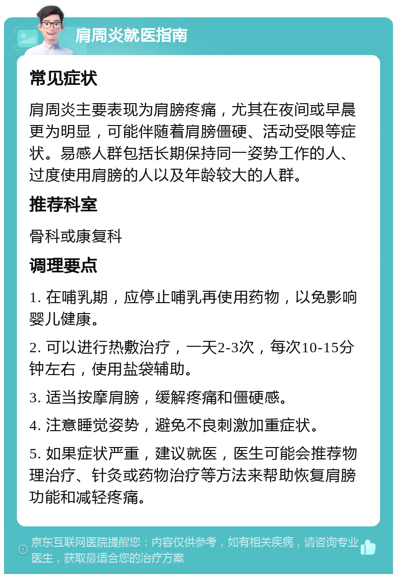 肩周炎就医指南 常见症状 肩周炎主要表现为肩膀疼痛，尤其在夜间或早晨更为明显，可能伴随着肩膀僵硬、活动受限等症状。易感人群包括长期保持同一姿势工作的人、过度使用肩膀的人以及年龄较大的人群。 推荐科室 骨科或康复科 调理要点 1. 在哺乳期，应停止哺乳再使用药物，以免影响婴儿健康。 2. 可以进行热敷治疗，一天2-3次，每次10-15分钟左右，使用盐袋辅助。 3. 适当按摩肩膀，缓解疼痛和僵硬感。 4. 注意睡觉姿势，避免不良刺激加重症状。 5. 如果症状严重，建议就医，医生可能会推荐物理治疗、针灸或药物治疗等方法来帮助恢复肩膀功能和减轻疼痛。