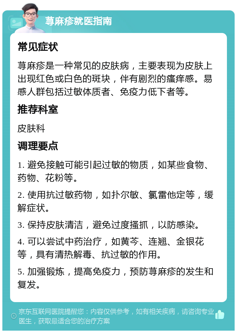 荨麻疹就医指南 常见症状 荨麻疹是一种常见的皮肤病，主要表现为皮肤上出现红色或白色的斑块，伴有剧烈的瘙痒感。易感人群包括过敏体质者、免疫力低下者等。 推荐科室 皮肤科 调理要点 1. 避免接触可能引起过敏的物质，如某些食物、药物、花粉等。 2. 使用抗过敏药物，如扑尔敏、氯雷他定等，缓解症状。 3. 保持皮肤清洁，避免过度搔抓，以防感染。 4. 可以尝试中药治疗，如黄芩、连翘、金银花等，具有清热解毒、抗过敏的作用。 5. 加强锻炼，提高免疫力，预防荨麻疹的发生和复发。