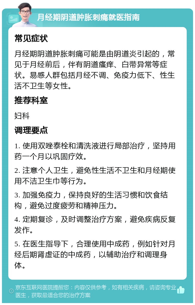 月经期阴道肿胀刺痛就医指南 常见症状 月经期阴道肿胀刺痛可能是由阴道炎引起的，常见于月经前后，伴有阴道瘙痒、白带异常等症状。易感人群包括月经不调、免疫力低下、性生活不卫生等女性。 推荐科室 妇科 调理要点 1. 使用双唑泰栓和清洗液进行局部治疗，坚持用药一个月以巩固疗效。 2. 注意个人卫生，避免性生活不卫生和月经期使用不洁卫生巾等行为。 3. 加强免疫力，保持良好的生活习惯和饮食结构，避免过度疲劳和精神压力。 4. 定期复诊，及时调整治疗方案，避免疾病反复发作。 5. 在医生指导下，合理使用中成药，例如针对月经后期肾虚证的中成药，以辅助治疗和调理身体。