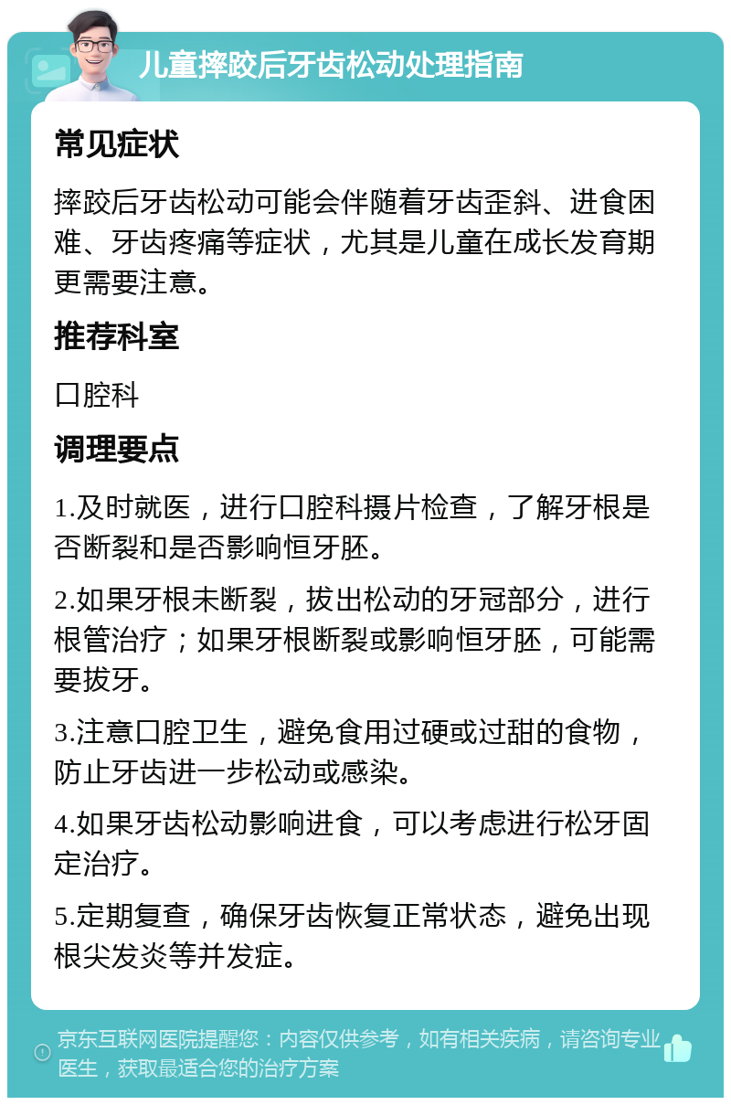 儿童摔跤后牙齿松动处理指南 常见症状 摔跤后牙齿松动可能会伴随着牙齿歪斜、进食困难、牙齿疼痛等症状，尤其是儿童在成长发育期更需要注意。 推荐科室 口腔科 调理要点 1.及时就医，进行口腔科摄片检查，了解牙根是否断裂和是否影响恒牙胚。 2.如果牙根未断裂，拔出松动的牙冠部分，进行根管治疗；如果牙根断裂或影响恒牙胚，可能需要拔牙。 3.注意口腔卫生，避免食用过硬或过甜的食物，防止牙齿进一步松动或感染。 4.如果牙齿松动影响进食，可以考虑进行松牙固定治疗。 5.定期复查，确保牙齿恢复正常状态，避免出现根尖发炎等并发症。