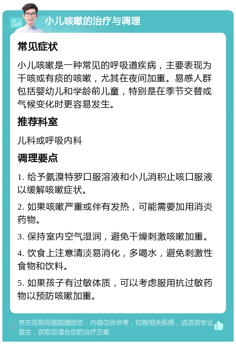 小儿咳嗽的治疗与调理 常见症状 小儿咳嗽是一种常见的呼吸道疾病，主要表现为干咳或有痰的咳嗽，尤其在夜间加重。易感人群包括婴幼儿和学龄前儿童，特别是在季节交替或气候变化时更容易发生。 推荐科室 儿科或呼吸内科 调理要点 1. 给予氨溴特罗口服溶液和小儿消积止咳口服液以缓解咳嗽症状。 2. 如果咳嗽严重或伴有发热，可能需要加用消炎药物。 3. 保持室内空气湿润，避免干燥刺激咳嗽加重。 4. 饮食上注意清淡易消化，多喝水，避免刺激性食物和饮料。 5. 如果孩子有过敏体质，可以考虑服用抗过敏药物以预防咳嗽加重。