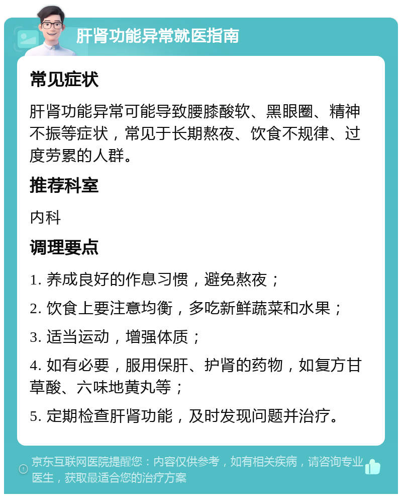 肝肾功能异常就医指南 常见症状 肝肾功能异常可能导致腰膝酸软、黑眼圈、精神不振等症状，常见于长期熬夜、饮食不规律、过度劳累的人群。 推荐科室 内科 调理要点 1. 养成良好的作息习惯，避免熬夜； 2. 饮食上要注意均衡，多吃新鲜蔬菜和水果； 3. 适当运动，增强体质； 4. 如有必要，服用保肝、护肾的药物，如复方甘草酸、六味地黄丸等； 5. 定期检查肝肾功能，及时发现问题并治疗。