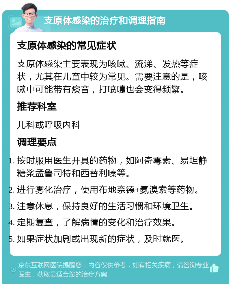 支原体感染的治疗和调理指南 支原体感染的常见症状 支原体感染主要表现为咳嗽、流涕、发热等症状，尤其在儿童中较为常见。需要注意的是，咳嗽中可能带有痰音，打喷嚏也会变得频繁。 推荐科室 儿科或呼吸内科 调理要点 按时服用医生开具的药物，如阿奇霉素、易坦静糖浆孟鲁司特和西替利嗪等。 进行雾化治疗，使用布地奈德+氨溴索等药物。 注意休息，保持良好的生活习惯和环境卫生。 定期复查，了解病情的变化和治疗效果。 如果症状加剧或出现新的症状，及时就医。