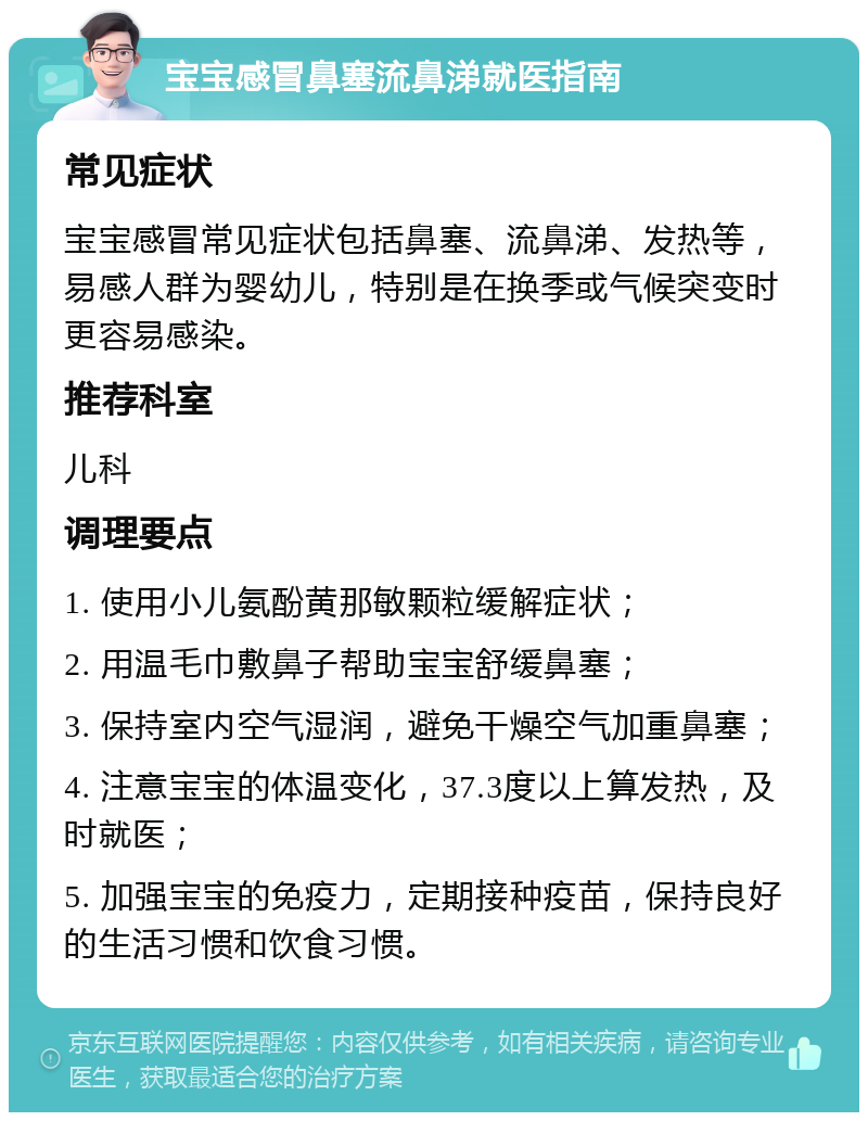 宝宝感冒鼻塞流鼻涕就医指南 常见症状 宝宝感冒常见症状包括鼻塞、流鼻涕、发热等，易感人群为婴幼儿，特别是在换季或气候突变时更容易感染。 推荐科室 儿科 调理要点 1. 使用小儿氨酚黄那敏颗粒缓解症状； 2. 用温毛巾敷鼻子帮助宝宝舒缓鼻塞； 3. 保持室内空气湿润，避免干燥空气加重鼻塞； 4. 注意宝宝的体温变化，37.3度以上算发热，及时就医； 5. 加强宝宝的免疫力，定期接种疫苗，保持良好的生活习惯和饮食习惯。