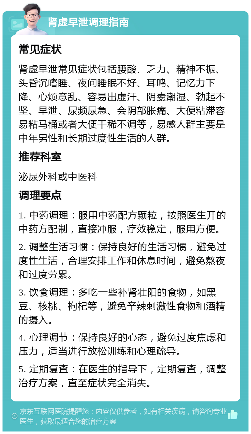 肾虚早泄调理指南 常见症状 肾虚早泄常见症状包括腰酸、乏力、精神不振、头昏沉嗜睡、夜间睡眠不好、耳鸣、记忆力下降、心烦意乱、容易出虚汗、阴囊潮湿、勃起不坚、早泄、尿频尿急、会阴部胀痛、大便粘滞容易粘马桶或者大便干稀不调等，易感人群主要是中年男性和长期过度性生活的人群。 推荐科室 泌尿外科或中医科 调理要点 1. 中药调理：服用中药配方颗粒，按照医生开的中药方配制，直接冲服，疗效稳定，服用方便。 2. 调整生活习惯：保持良好的生活习惯，避免过度性生活，合理安排工作和休息时间，避免熬夜和过度劳累。 3. 饮食调理：多吃一些补肾壮阳的食物，如黑豆、核桃、枸杞等，避免辛辣刺激性食物和酒精的摄入。 4. 心理调节：保持良好的心态，避免过度焦虑和压力，适当进行放松训练和心理疏导。 5. 定期复查：在医生的指导下，定期复查，调整治疗方案，直至症状完全消失。