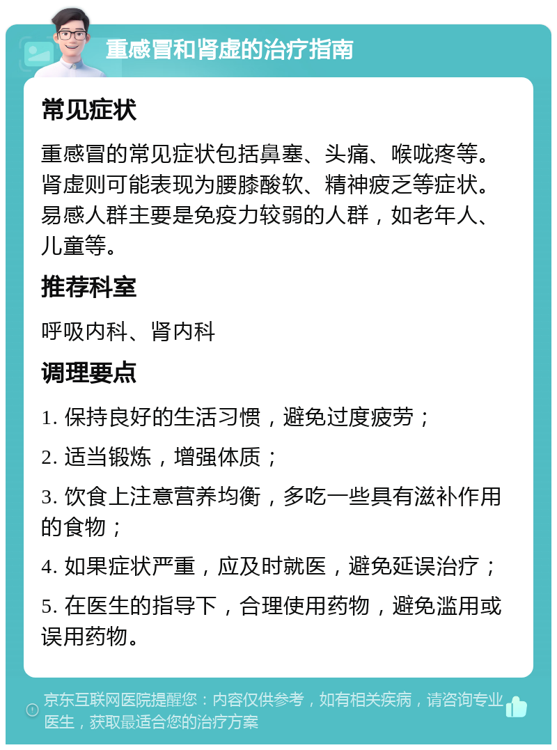 重感冒和肾虚的治疗指南 常见症状 重感冒的常见症状包括鼻塞、头痛、喉咙疼等。肾虚则可能表现为腰膝酸软、精神疲乏等症状。易感人群主要是免疫力较弱的人群，如老年人、儿童等。 推荐科室 呼吸内科、肾内科 调理要点 1. 保持良好的生活习惯，避免过度疲劳； 2. 适当锻炼，增强体质； 3. 饮食上注意营养均衡，多吃一些具有滋补作用的食物； 4. 如果症状严重，应及时就医，避免延误治疗； 5. 在医生的指导下，合理使用药物，避免滥用或误用药物。