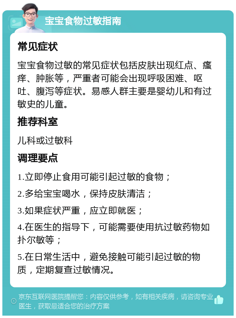 宝宝食物过敏指南 常见症状 宝宝食物过敏的常见症状包括皮肤出现红点、瘙痒、肿胀等，严重者可能会出现呼吸困难、呕吐、腹泻等症状。易感人群主要是婴幼儿和有过敏史的儿童。 推荐科室 儿科或过敏科 调理要点 1.立即停止食用可能引起过敏的食物； 2.多给宝宝喝水，保持皮肤清洁； 3.如果症状严重，应立即就医； 4.在医生的指导下，可能需要使用抗过敏药物如扑尔敏等； 5.在日常生活中，避免接触可能引起过敏的物质，定期复查过敏情况。