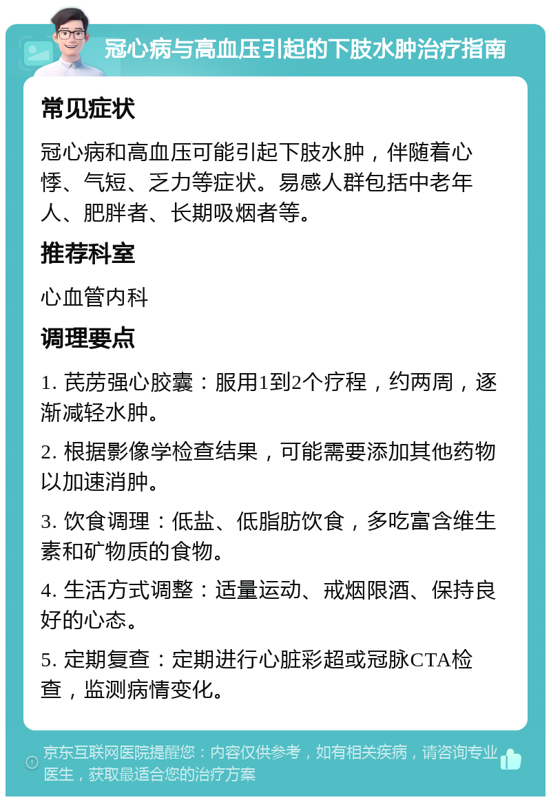 冠心病与高血压引起的下肢水肿治疗指南 常见症状 冠心病和高血压可能引起下肢水肿，伴随着心悸、气短、乏力等症状。易感人群包括中老年人、肥胖者、长期吸烟者等。 推荐科室 心血管内科 调理要点 1. 芪苈强心胶囊：服用1到2个疗程，约两周，逐渐减轻水肿。 2. 根据影像学检查结果，可能需要添加其他药物以加速消肿。 3. 饮食调理：低盐、低脂肪饮食，多吃富含维生素和矿物质的食物。 4. 生活方式调整：适量运动、戒烟限酒、保持良好的心态。 5. 定期复查：定期进行心脏彩超或冠脉CTA检查，监测病情变化。