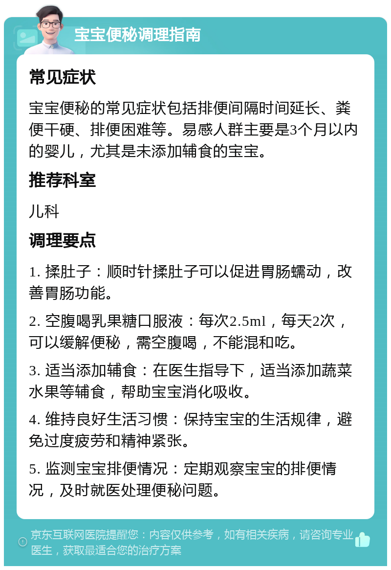 宝宝便秘调理指南 常见症状 宝宝便秘的常见症状包括排便间隔时间延长、粪便干硬、排便困难等。易感人群主要是3个月以内的婴儿，尤其是未添加辅食的宝宝。 推荐科室 儿科 调理要点 1. 揉肚子：顺时针揉肚子可以促进胃肠蠕动，改善胃肠功能。 2. 空腹喝乳果糖口服液：每次2.5ml，每天2次，可以缓解便秘，需空腹喝，不能混和吃。 3. 适当添加辅食：在医生指导下，适当添加蔬菜水果等辅食，帮助宝宝消化吸收。 4. 维持良好生活习惯：保持宝宝的生活规律，避免过度疲劳和精神紧张。 5. 监测宝宝排便情况：定期观察宝宝的排便情况，及时就医处理便秘问题。