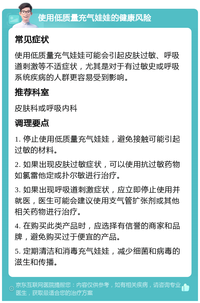 使用低质量充气娃娃的健康风险 常见症状 使用低质量充气娃娃可能会引起皮肤过敏、呼吸道刺激等不适症状，尤其是对于有过敏史或呼吸系统疾病的人群更容易受到影响。 推荐科室 皮肤科或呼吸内科 调理要点 1. 停止使用低质量充气娃娃，避免接触可能引起过敏的材料。 2. 如果出现皮肤过敏症状，可以使用抗过敏药物如氯雷他定或扑尔敏进行治疗。 3. 如果出现呼吸道刺激症状，应立即停止使用并就医，医生可能会建议使用支气管扩张剂或其他相关药物进行治疗。 4. 在购买此类产品时，应选择有信誉的商家和品牌，避免购买过于便宜的产品。 5. 定期清洁和消毒充气娃娃，减少细菌和病毒的滋生和传播。