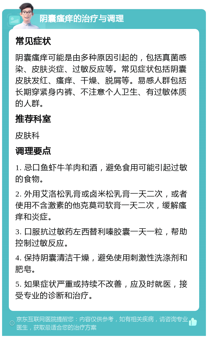 阴囊瘙痒的治疗与调理 常见症状 阴囊瘙痒可能是由多种原因引起的，包括真菌感染、皮肤炎症、过敏反应等。常见症状包括阴囊皮肤发红、瘙痒、干燥、脱屑等。易感人群包括长期穿紧身内裤、不注意个人卫生、有过敏体质的人群。 推荐科室 皮肤科 调理要点 1. 忌口鱼虾牛羊肉和酒，避免食用可能引起过敏的食物。 2. 外用艾洛松乳膏或卤米松乳膏一天二次，或者使用不含激素的他克莫司软膏一天二次，缓解瘙痒和炎症。 3. 口服抗过敏药左西替利嗪胶囊一天一粒，帮助控制过敏反应。 4. 保持阴囊清洁干燥，避免使用刺激性洗涤剂和肥皂。 5. 如果症状严重或持续不改善，应及时就医，接受专业的诊断和治疗。