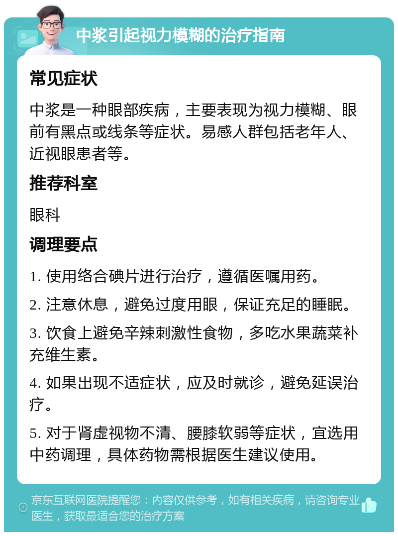 中浆引起视力模糊的治疗指南 常见症状 中浆是一种眼部疾病，主要表现为视力模糊、眼前有黑点或线条等症状。易感人群包括老年人、近视眼患者等。 推荐科室 眼科 调理要点 1. 使用络合碘片进行治疗，遵循医嘱用药。 2. 注意休息，避免过度用眼，保证充足的睡眠。 3. 饮食上避免辛辣刺激性食物，多吃水果蔬菜补充维生素。 4. 如果出现不适症状，应及时就诊，避免延误治疗。 5. 对于肾虚视物不清、腰膝软弱等症状，宜选用中药调理，具体药物需根据医生建议使用。