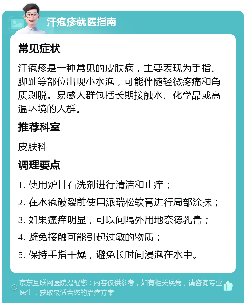 汗疱疹就医指南 常见症状 汗疱疹是一种常见的皮肤病，主要表现为手指、脚趾等部位出现小水泡，可能伴随轻微疼痛和角质剥脱。易感人群包括长期接触水、化学品或高温环境的人群。 推荐科室 皮肤科 调理要点 1. 使用炉甘石洗剂进行清洁和止痒； 2. 在水疱破裂前使用派瑞松软膏进行局部涂抹； 3. 如果瘙痒明显，可以间隔外用地奈德乳膏； 4. 避免接触可能引起过敏的物质； 5. 保持手指干燥，避免长时间浸泡在水中。