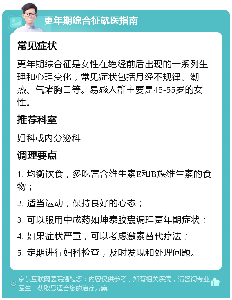 更年期综合征就医指南 常见症状 更年期综合征是女性在绝经前后出现的一系列生理和心理变化，常见症状包括月经不规律、潮热、气堵胸口等。易感人群主要是45-55岁的女性。 推荐科室 妇科或内分泌科 调理要点 1. 均衡饮食，多吃富含维生素E和B族维生素的食物； 2. 适当运动，保持良好的心态； 3. 可以服用中成药如坤泰胶囊调理更年期症状； 4. 如果症状严重，可以考虑激素替代疗法； 5. 定期进行妇科检查，及时发现和处理问题。