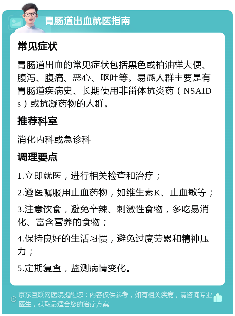 胃肠道出血就医指南 常见症状 胃肠道出血的常见症状包括黑色或柏油样大便、腹泻、腹痛、恶心、呕吐等。易感人群主要是有胃肠道疾病史、长期使用非甾体抗炎药（NSAIDs）或抗凝药物的人群。 推荐科室 消化内科或急诊科 调理要点 1.立即就医，进行相关检查和治疗； 2.遵医嘱服用止血药物，如维生素K、止血敏等； 3.注意饮食，避免辛辣、刺激性食物，多吃易消化、富含营养的食物； 4.保持良好的生活习惯，避免过度劳累和精神压力； 5.定期复查，监测病情变化。