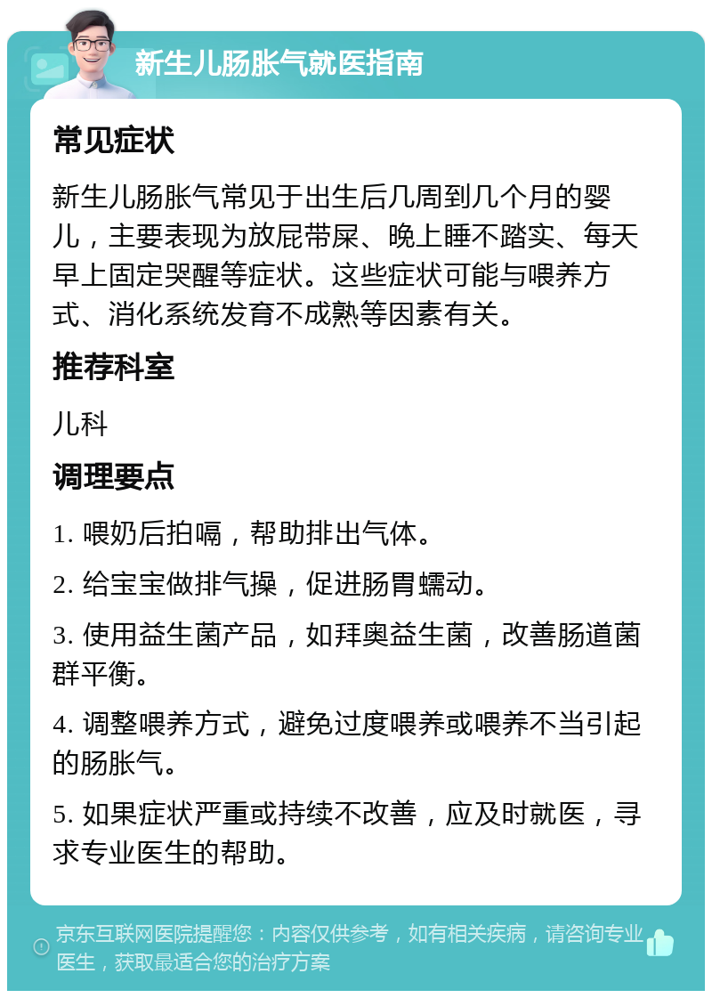 新生儿肠胀气就医指南 常见症状 新生儿肠胀气常见于出生后几周到几个月的婴儿，主要表现为放屁带屎、晚上睡不踏实、每天早上固定哭醒等症状。这些症状可能与喂养方式、消化系统发育不成熟等因素有关。 推荐科室 儿科 调理要点 1. 喂奶后拍嗝，帮助排出气体。 2. 给宝宝做排气操，促进肠胃蠕动。 3. 使用益生菌产品，如拜奥益生菌，改善肠道菌群平衡。 4. 调整喂养方式，避免过度喂养或喂养不当引起的肠胀气。 5. 如果症状严重或持续不改善，应及时就医，寻求专业医生的帮助。