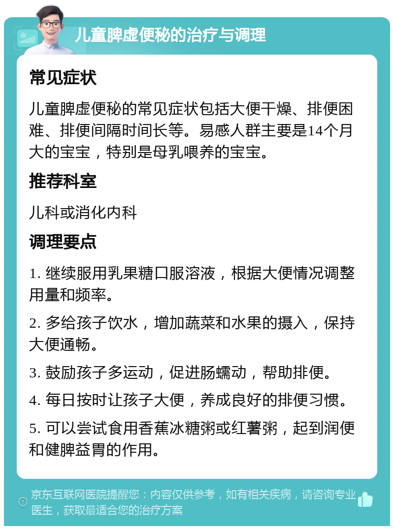 儿童脾虚便秘的治疗与调理 常见症状 儿童脾虚便秘的常见症状包括大便干燥、排便困难、排便间隔时间长等。易感人群主要是14个月大的宝宝，特别是母乳喂养的宝宝。 推荐科室 儿科或消化内科 调理要点 1. 继续服用乳果糖口服溶液，根据大便情况调整用量和频率。 2. 多给孩子饮水，增加蔬菜和水果的摄入，保持大便通畅。 3. 鼓励孩子多运动，促进肠蠕动，帮助排便。 4. 每日按时让孩子大便，养成良好的排便习惯。 5. 可以尝试食用香蕉冰糖粥或红薯粥，起到润便和健脾益胃的作用。