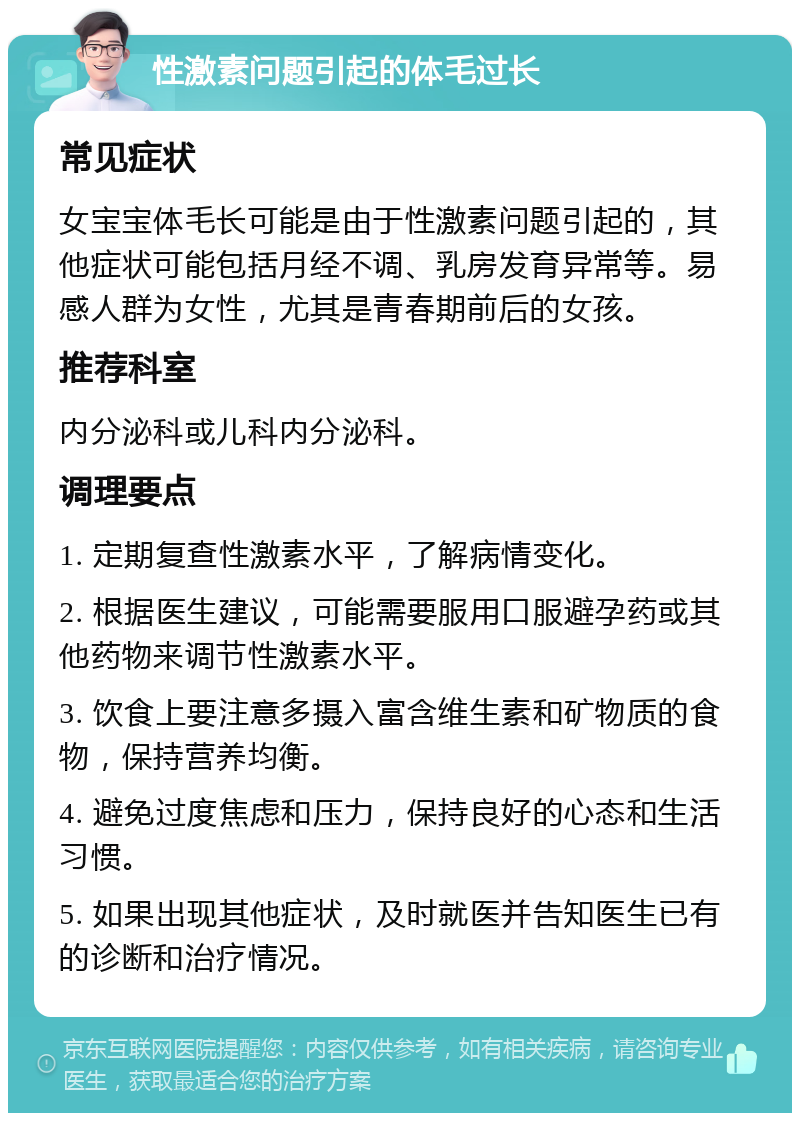 性激素问题引起的体毛过长 常见症状 女宝宝体毛长可能是由于性激素问题引起的，其他症状可能包括月经不调、乳房发育异常等。易感人群为女性，尤其是青春期前后的女孩。 推荐科室 内分泌科或儿科内分泌科。 调理要点 1. 定期复查性激素水平，了解病情变化。 2. 根据医生建议，可能需要服用口服避孕药或其他药物来调节性激素水平。 3. 饮食上要注意多摄入富含维生素和矿物质的食物，保持营养均衡。 4. 避免过度焦虑和压力，保持良好的心态和生活习惯。 5. 如果出现其他症状，及时就医并告知医生已有的诊断和治疗情况。